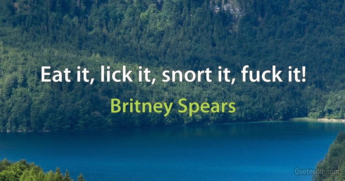 Eat it, lick it, snort it, fuck it! (Britney Spears)