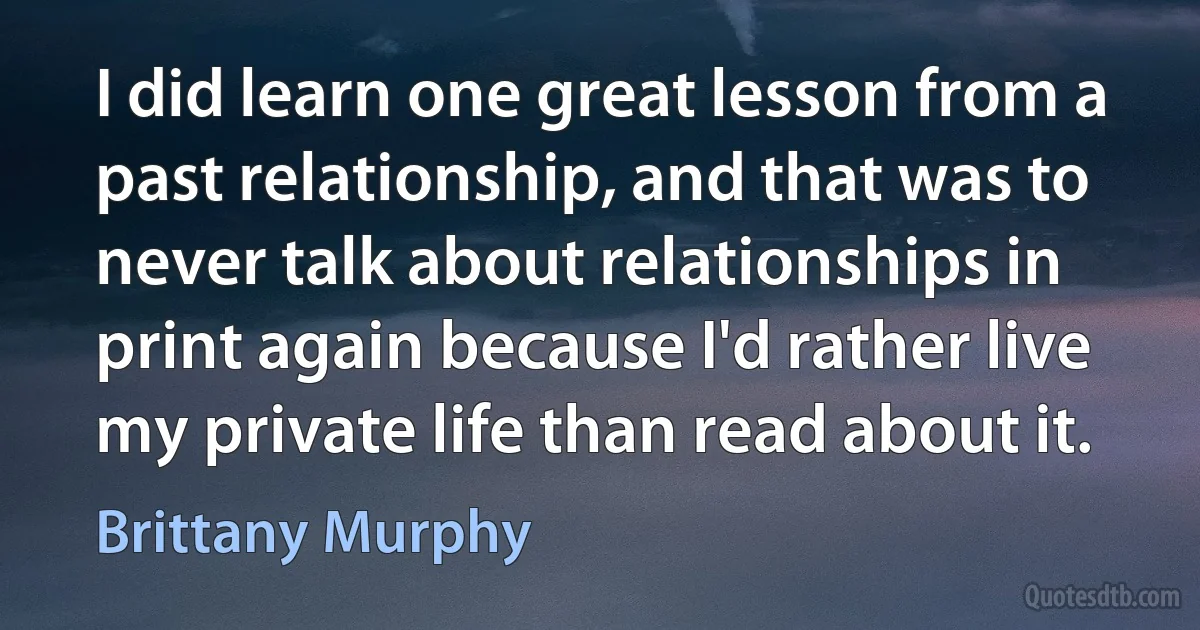 I did learn one great lesson from a past relationship, and that was to never talk about relationships in print again because I'd rather live my private life than read about it. (Brittany Murphy)