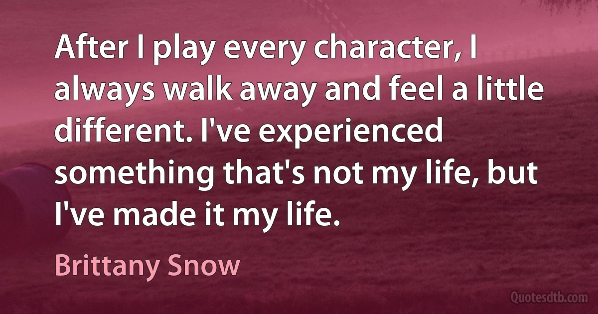 After I play every character, I always walk away and feel a little different. I've experienced something that's not my life, but I've made it my life. (Brittany Snow)