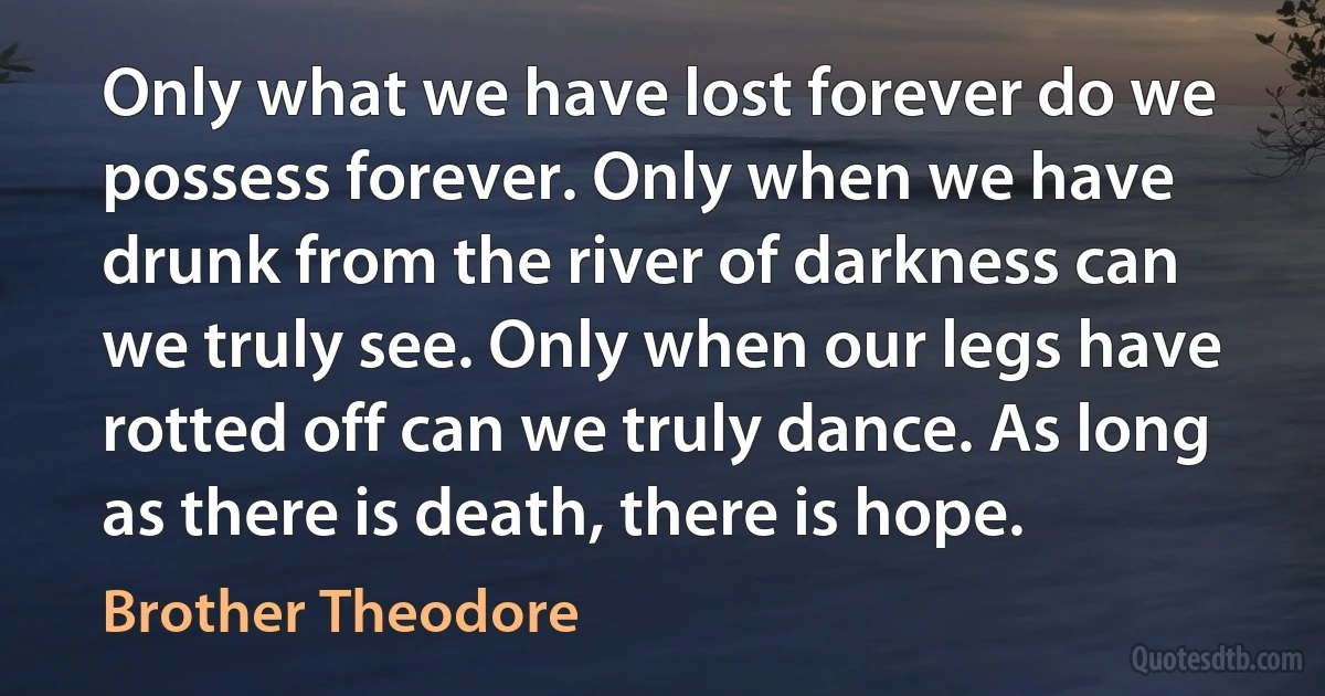 Only what we have lost forever do we possess forever. Only when we have drunk from the river of darkness can we truly see. Only when our legs have rotted off can we truly dance. As long as there is death, there is hope. (Brother Theodore)