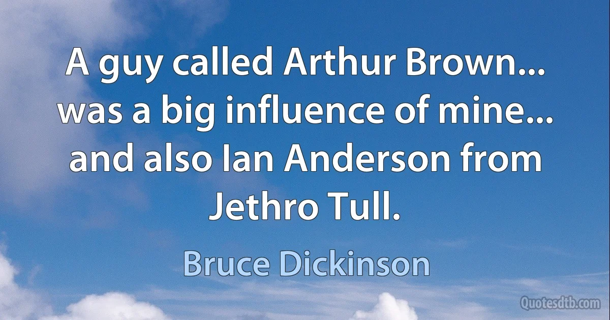 A guy called Arthur Brown... was a big influence of mine... and also Ian Anderson from Jethro Tull. (Bruce Dickinson)