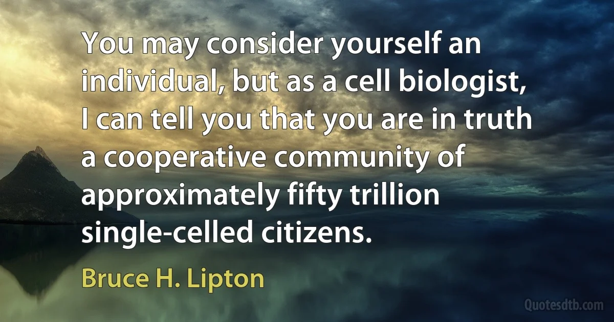 You may consider yourself an individual, but as a cell biologist, I can tell you that you are in truth a cooperative community of approximately fifty trillion single-celled citizens. (Bruce H. Lipton)