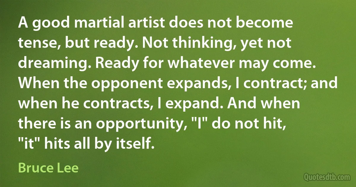 A good martial artist does not become tense, but ready. Not thinking, yet not dreaming. Ready for whatever may come. When the opponent expands, I contract; and when he contracts, I expand. And when there is an opportunity, "I" do not hit, "it" hits all by itself. (Bruce Lee)