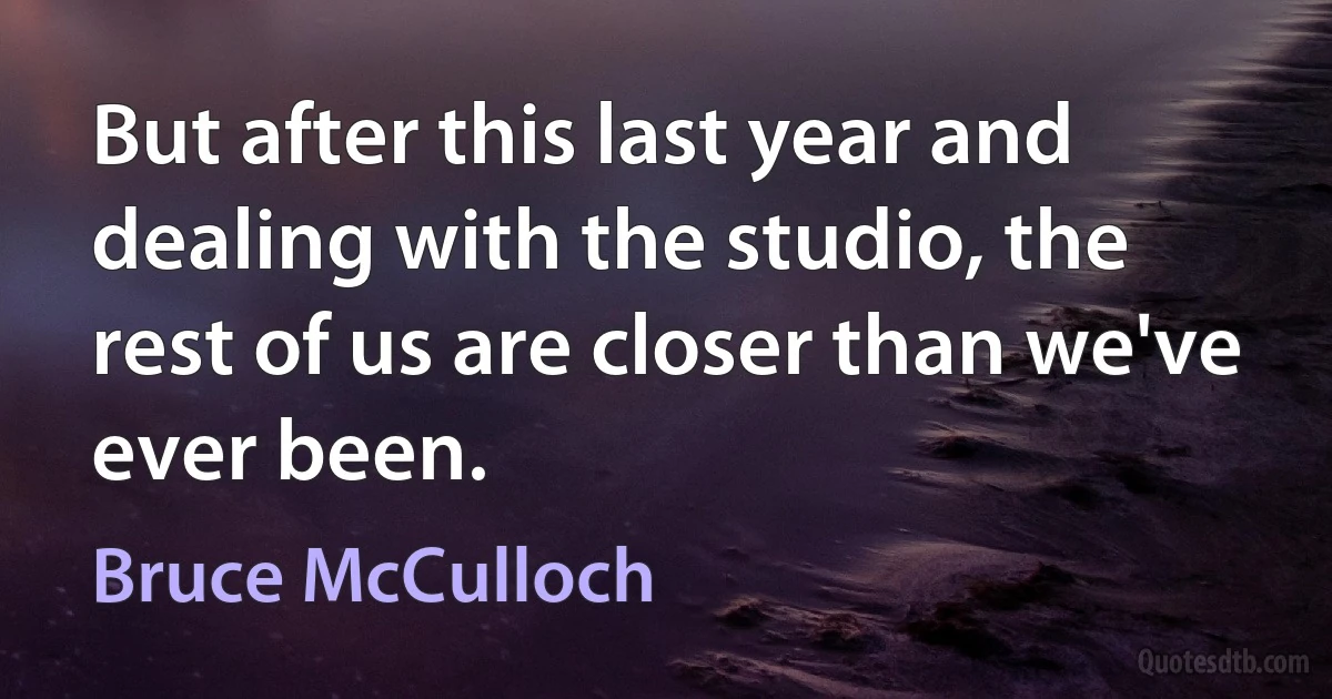 But after this last year and dealing with the studio, the rest of us are closer than we've ever been. (Bruce McCulloch)