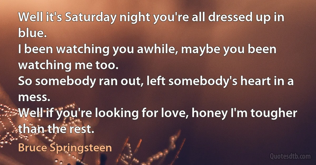 Well it's Saturday night you're all dressed up in blue.
I been watching you awhile, maybe you been watching me too.
So somebody ran out, left somebody's heart in a mess.
Well if you're looking for love, honey I'm tougher than the rest. (Bruce Springsteen)