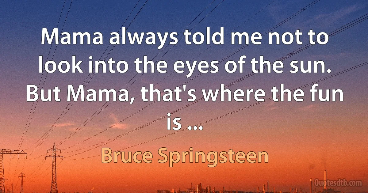 Mama always told me not to look into the eyes of the sun.
But Mama, that's where the fun is ... (Bruce Springsteen)