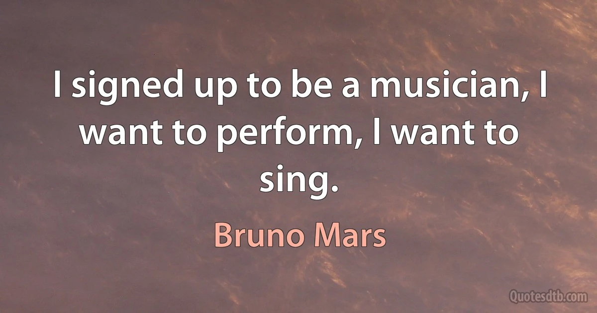 I signed up to be a musician, I want to perform, I want to sing. (Bruno Mars)