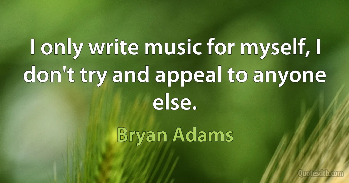 I only write music for myself, I don't try and appeal to anyone else. (Bryan Adams)