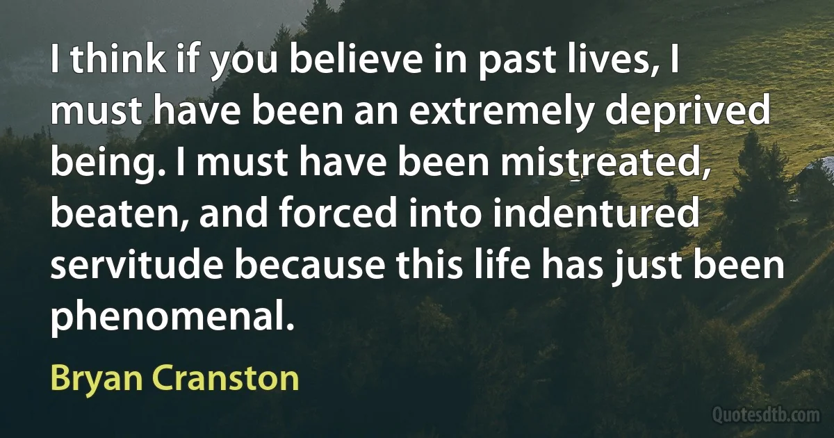 I think if you believe in past lives, I must have been an extremely deprived being. I must have been mistreated, beaten, and forced into indentured servitude because this life has just been phenomenal. (Bryan Cranston)