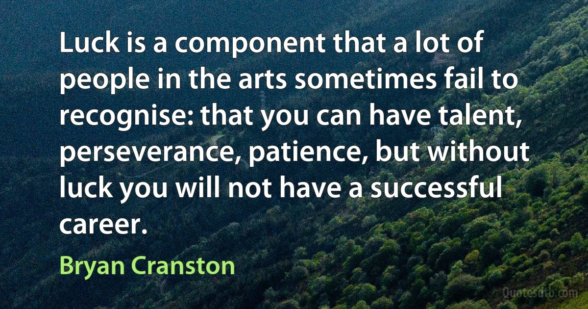 Luck is a component that a lot of people in the arts sometimes fail to recognise: that you can have talent, perseverance, patience, but without luck you will not have a successful career. (Bryan Cranston)