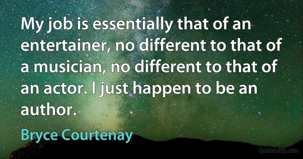 My job is essentially that of an entertainer, no different to that of a musician, no different to that of an actor. I just happen to be an author. (Bryce Courtenay)