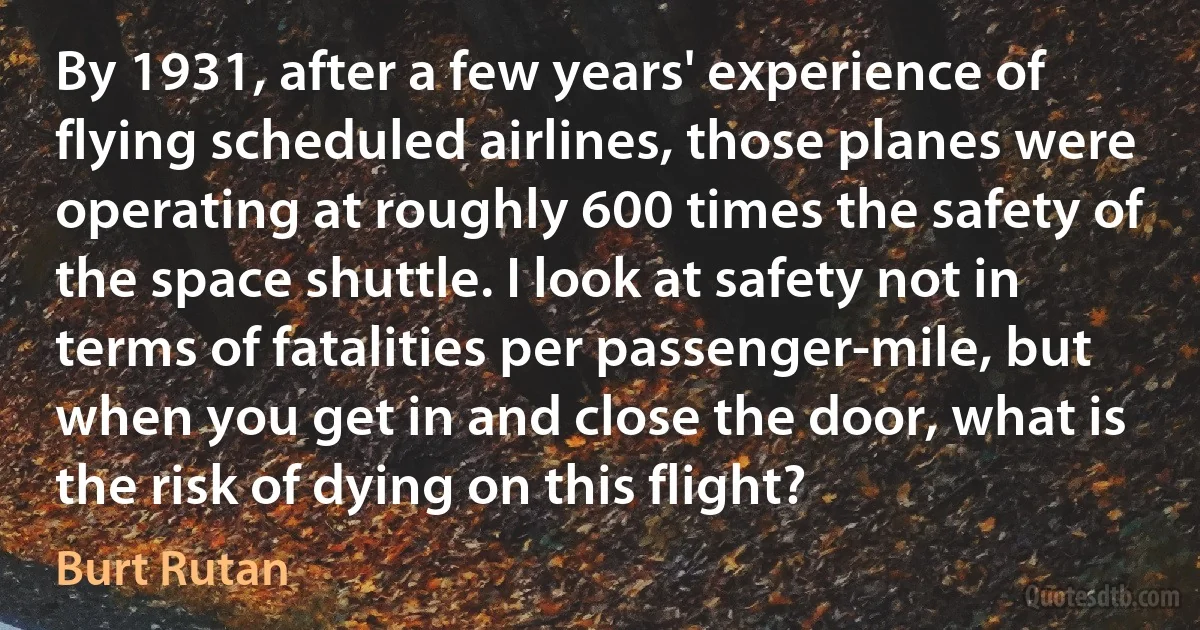 By 1931, after a few years' experience of flying scheduled airlines, those planes were operating at roughly 600 times the safety of the space shuttle. I look at safety not in terms of fatalities per passenger-mile, but when you get in and close the door, what is the risk of dying on this flight? (Burt Rutan)