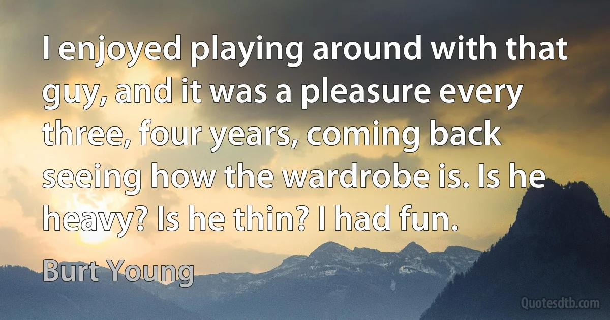 I enjoyed playing around with that guy, and it was a pleasure every three, four years, coming back seeing how the wardrobe is. Is he heavy? Is he thin? I had fun. (Burt Young)