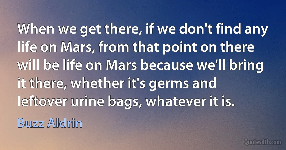 When we get there, if we don't find any life on Mars, from that point on there will be life on Mars because we'll bring it there, whether it's germs and leftover urine bags, whatever it is. (Buzz Aldrin)