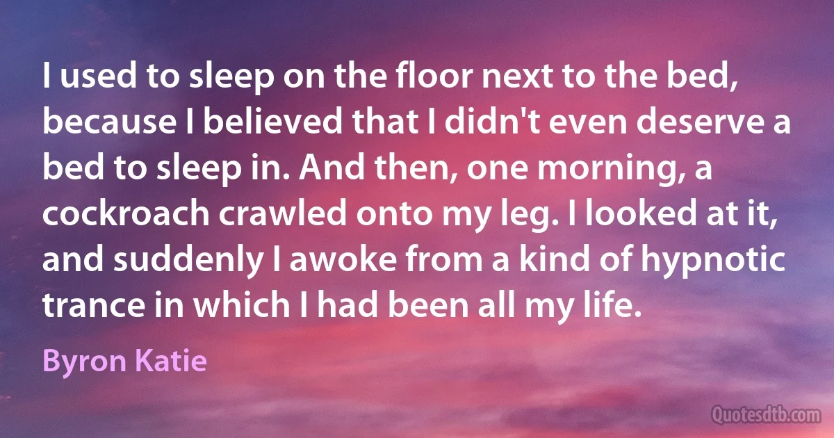 I used to sleep on the floor next to the bed, because I believed that I didn't even deserve a bed to sleep in. And then, one morning, a cockroach crawled onto my leg. I looked at it, and suddenly I awoke from a kind of hypnotic trance in which I had been all my life. (Byron Katie)