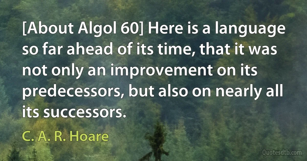 [About Algol 60] Here is a language so far ahead of its time, that it was not only an improvement on its predecessors, but also on nearly all its successors. (C. A. R. Hoare)