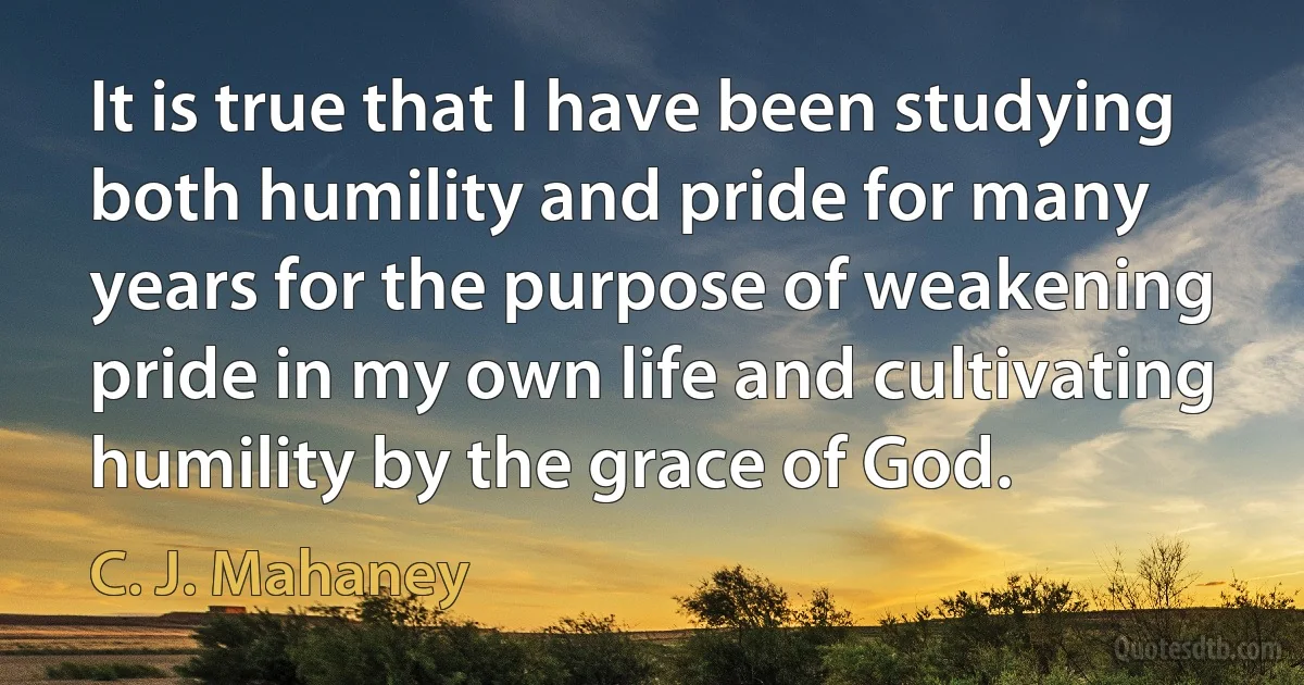 It is true that I have been studying both humility and pride for many years for the purpose of weakening pride in my own life and cultivating humility by the grace of God. (C. J. Mahaney)