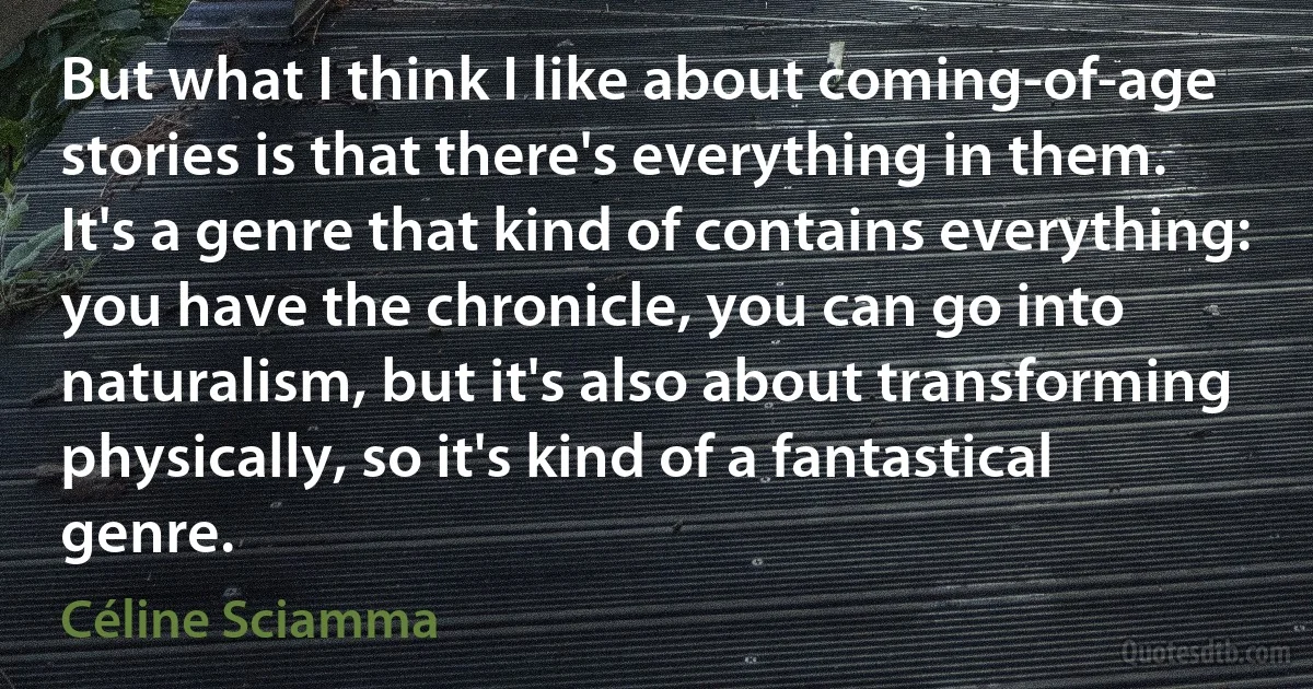 But what I think I like about coming-of-age stories is that there's everything in them. It's a genre that kind of contains everything: you have the chronicle, you can go into naturalism, but it's also about transforming physically, so it's kind of a fantastical genre. (Céline Sciamma)