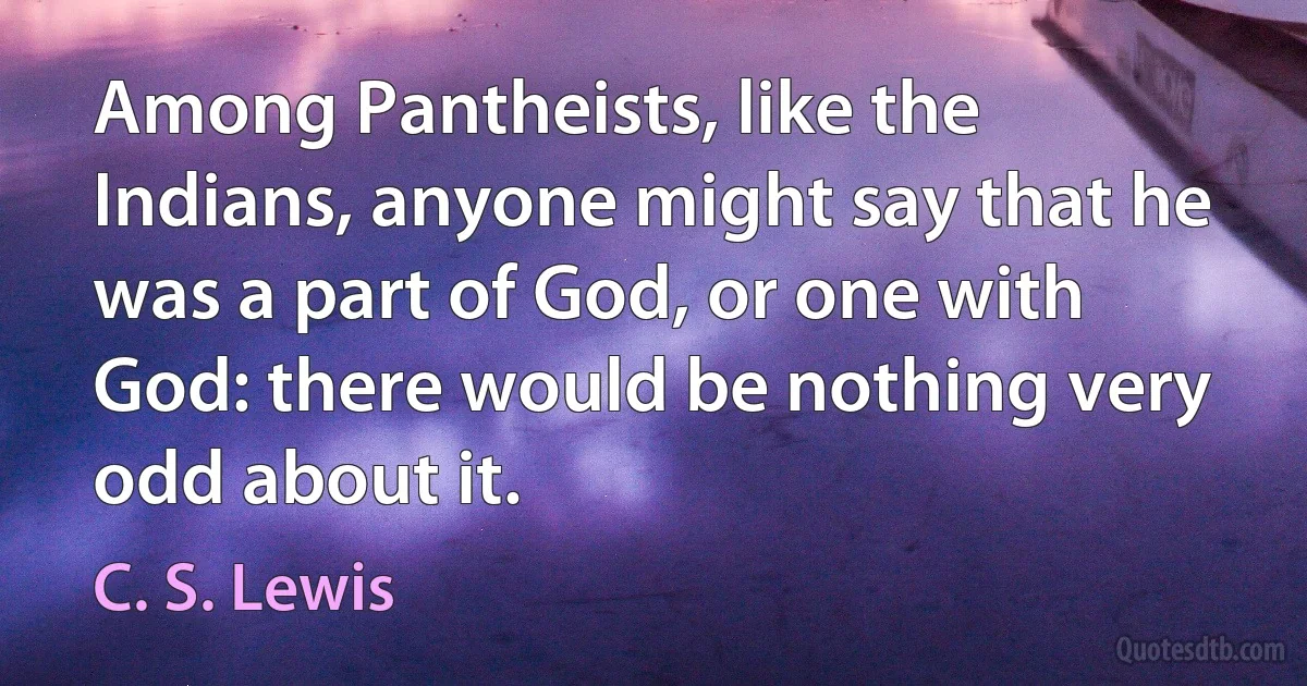 Among Pantheists, like the Indians, anyone might say that he was a part of God, or one with God: there would be nothing very odd about it. (C. S. Lewis)