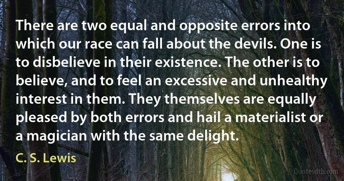 There are two equal and opposite errors into which our race can fall about the devils. One is to disbelieve in their existence. The other is to believe, and to feel an excessive and unhealthy interest in them. They themselves are equally pleased by both errors and hail a materialist or a magician with the same delight. (C. S. Lewis)