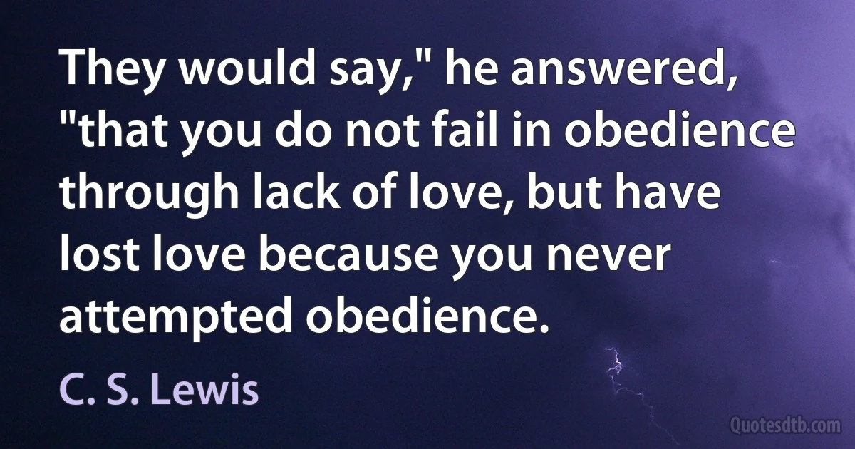 They would say," he answered, "that you do not fail in obedience through lack of love, but have lost love because you never attempted obedience. (C. S. Lewis)