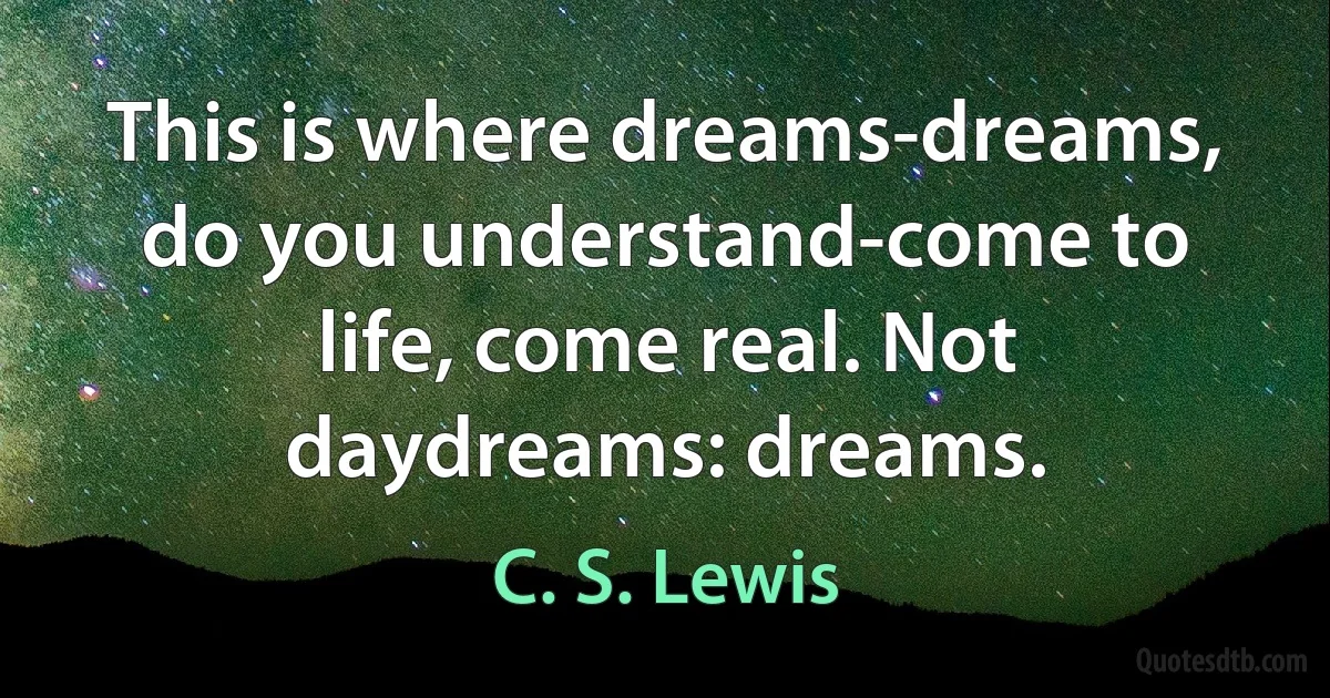 This is where dreams-dreams, do you understand-come to life, come real. Not daydreams: dreams. (C. S. Lewis)