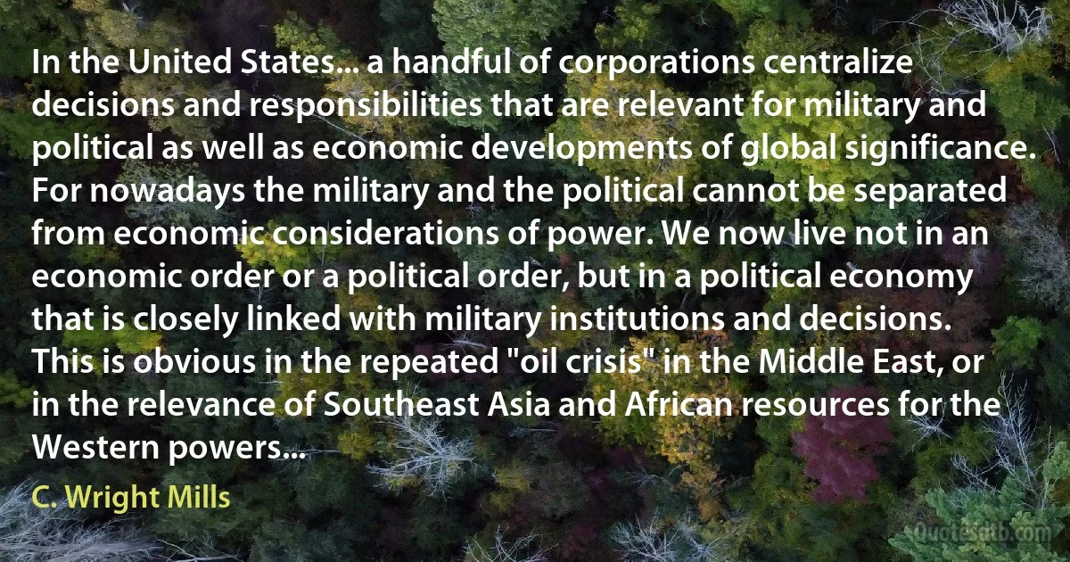 In the United States... a handful of corporations centralize decisions and responsibilities that are relevant for military and political as well as economic developments of global significance. For nowadays the military and the political cannot be separated from economic considerations of power. We now live not in an economic order or a political order, but in a political economy that is closely linked with military institutions and decisions. This is obvious in the repeated "oil crisis" in the Middle East, or in the relevance of Southeast Asia and African resources for the Western powers... (C. Wright Mills)