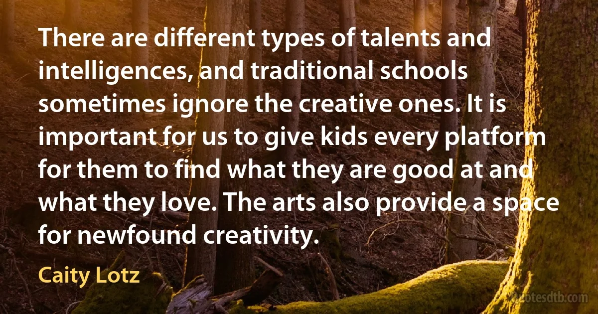 There are different types of talents and intelligences, and traditional schools sometimes ignore the creative ones. It is important for us to give kids every platform for them to find what they are good at and what they love. The arts also provide a space for newfound creativity. (Caity Lotz)