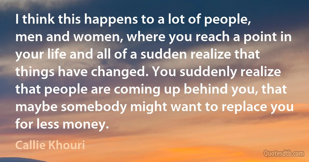 I think this happens to a lot of people, men and women, where you reach a point in your life and all of a sudden realize that things have changed. You suddenly realize that people are coming up behind you, that maybe somebody might want to replace you for less money. (Callie Khouri)