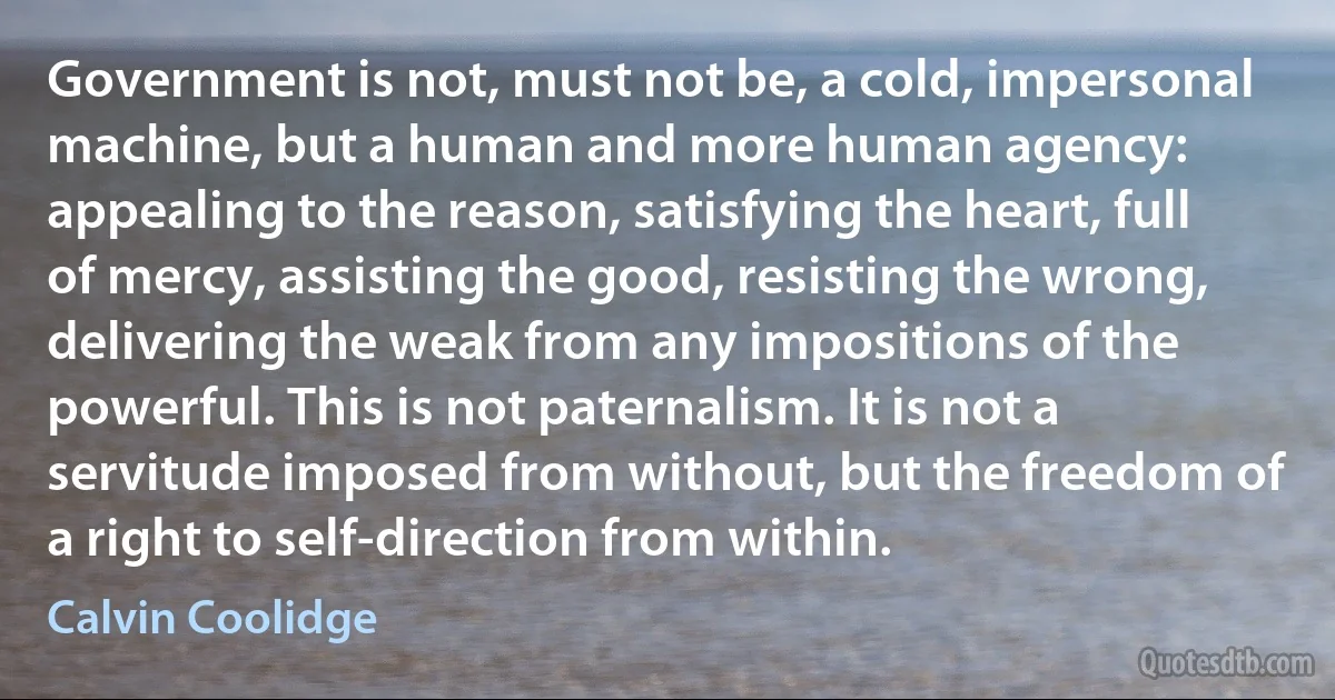 Government is not, must not be, a cold, impersonal machine, but a human and more human agency: appealing to the reason, satisfying the heart, full of mercy, assisting the good, resisting the wrong, delivering the weak from any impositions of the powerful. This is not paternalism. It is not a servitude imposed from without, but the freedom of a right to self-direction from within. (Calvin Coolidge)