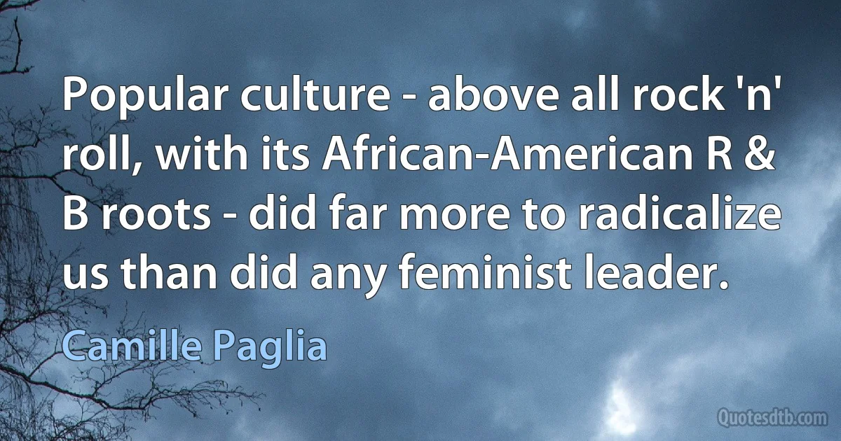 Popular culture - above all rock 'n' roll, with its African-American R & B roots - did far more to radicalize us than did any feminist leader. (Camille Paglia)