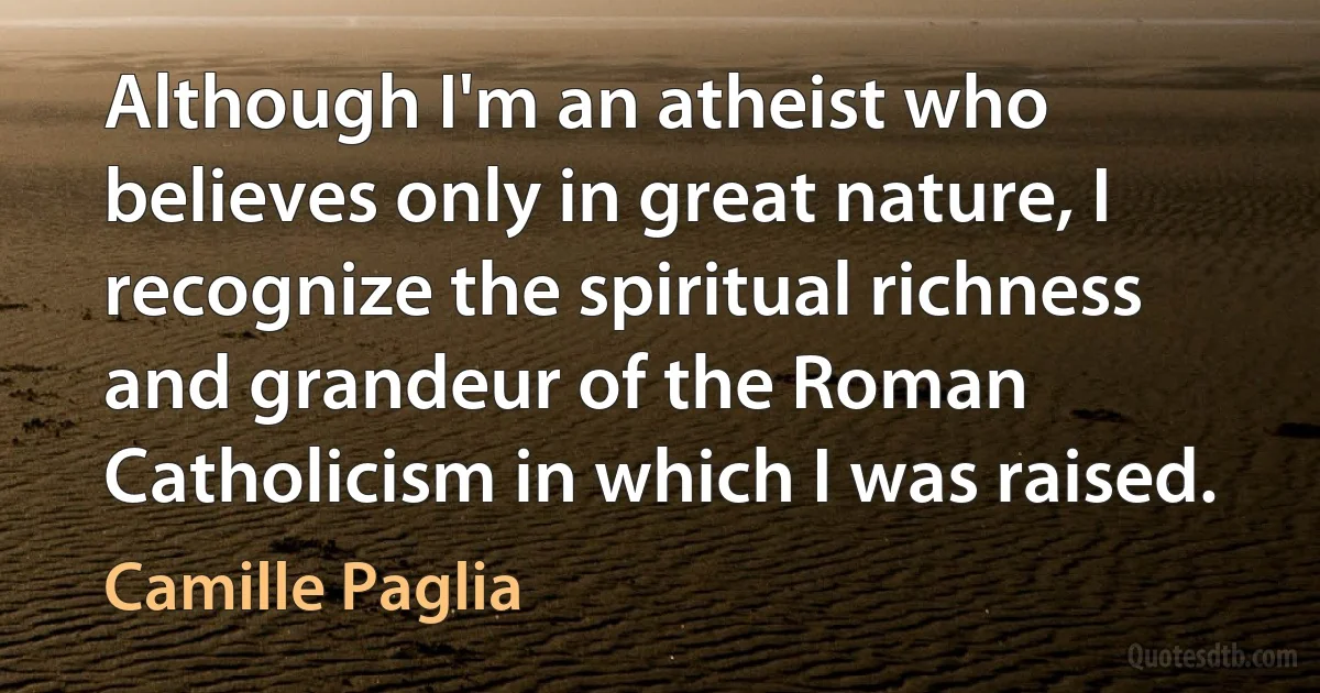 Although I'm an atheist who believes only in great nature, I recognize the spiritual richness and grandeur of the Roman Catholicism in which I was raised. (Camille Paglia)