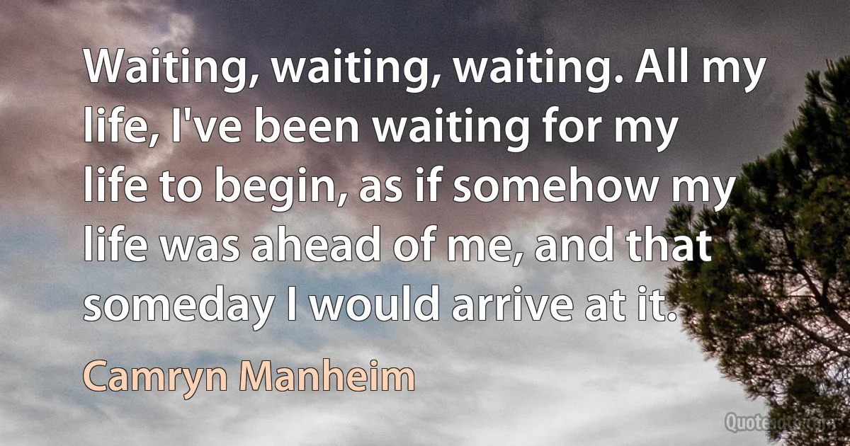 Waiting, waiting, waiting. All my life, I've been waiting for my life to begin, as if somehow my life was ahead of me, and that someday I would arrive at it. (Camryn Manheim)