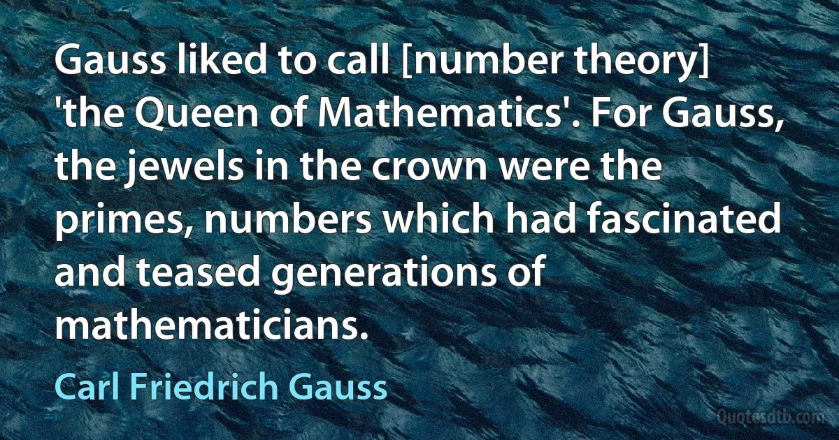 Gauss liked to call [number theory] 'the Queen of Mathematics'. For Gauss, the jewels in the crown were the primes, numbers which had fascinated and teased generations of mathematicians. (Carl Friedrich Gauss)