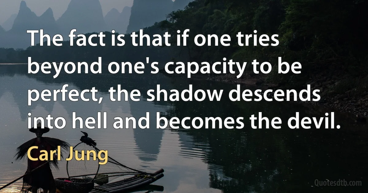 The fact is that if one tries beyond one's capacity to be perfect, the shadow descends into hell and becomes the devil. (Carl Jung)