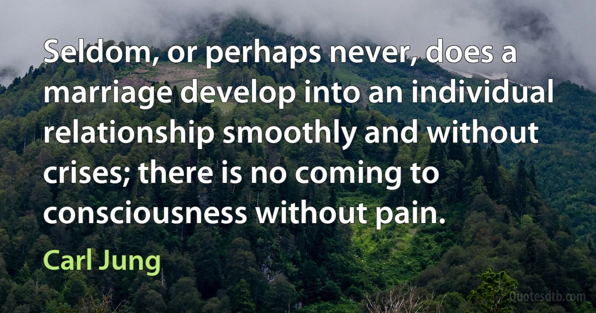 Seldom, or perhaps never, does a marriage develop into an individual relationship smoothly and without crises; there is no coming to consciousness without pain. (Carl Jung)