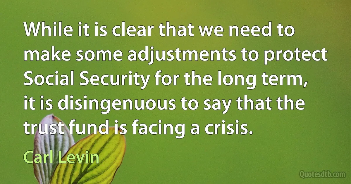 While it is clear that we need to make some adjustments to protect Social Security for the long term, it is disingenuous to say that the trust fund is facing a crisis. (Carl Levin)