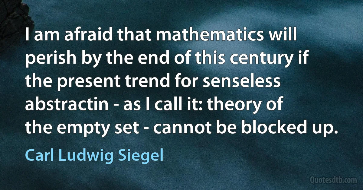 I am afraid that mathematics will perish by the end of this century if the present trend for senseless abstractin - as I call it: theory of the empty set - cannot be blocked up. (Carl Ludwig Siegel)