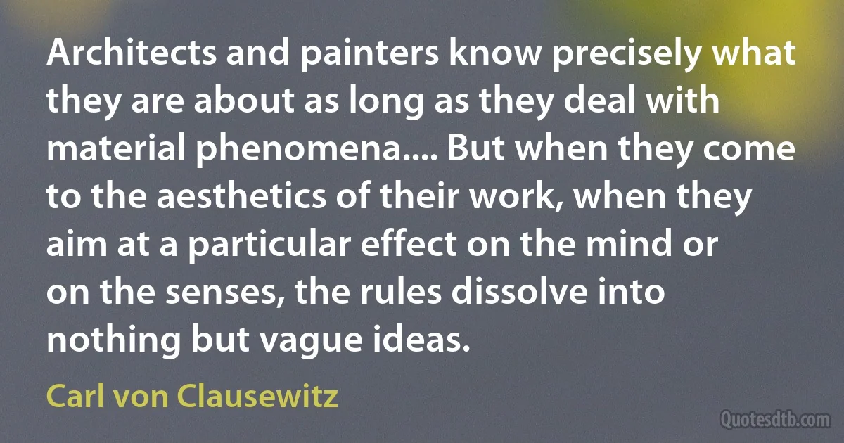 Architects and painters know precisely what they are about as long as they deal with material phenomena.... But when they come to the aesthetics of their work, when they aim at a particular effect on the mind or on the senses, the rules dissolve into nothing but vague ideas. (Carl von Clausewitz)