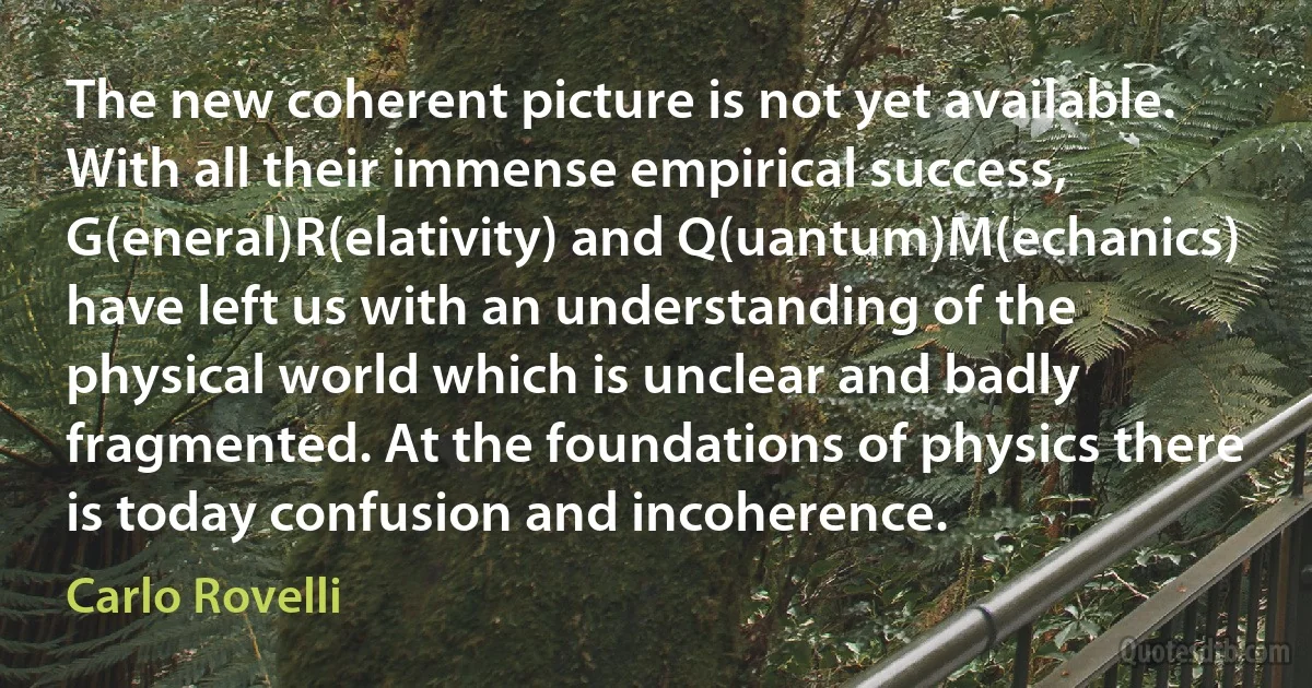 The new coherent picture is not yet available. With all their immense empirical success, G(eneral)R(elativity) and Q(uantum)M(echanics) have left us with an understanding of the physical world which is unclear and badly fragmented. At the foundations of physics there is today confusion and incoherence. (Carlo Rovelli)