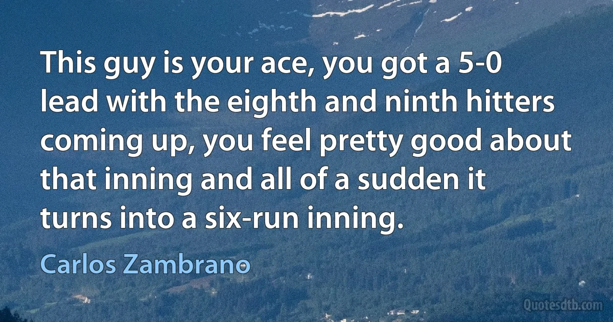 This guy is your ace, you got a 5-0 lead with the eighth and ninth hitters coming up, you feel pretty good about that inning and all of a sudden it turns into a six-run inning. (Carlos Zambrano)