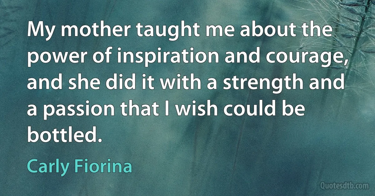 My mother taught me about the power of inspiration and courage, and she did it with a strength and a passion that I wish could be bottled. (Carly Fiorina)