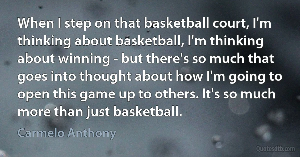 When I step on that basketball court, I'm thinking about basketball, I'm thinking about winning - but there's so much that goes into thought about how I'm going to open this game up to others. It's so much more than just basketball. (Carmelo Anthony)