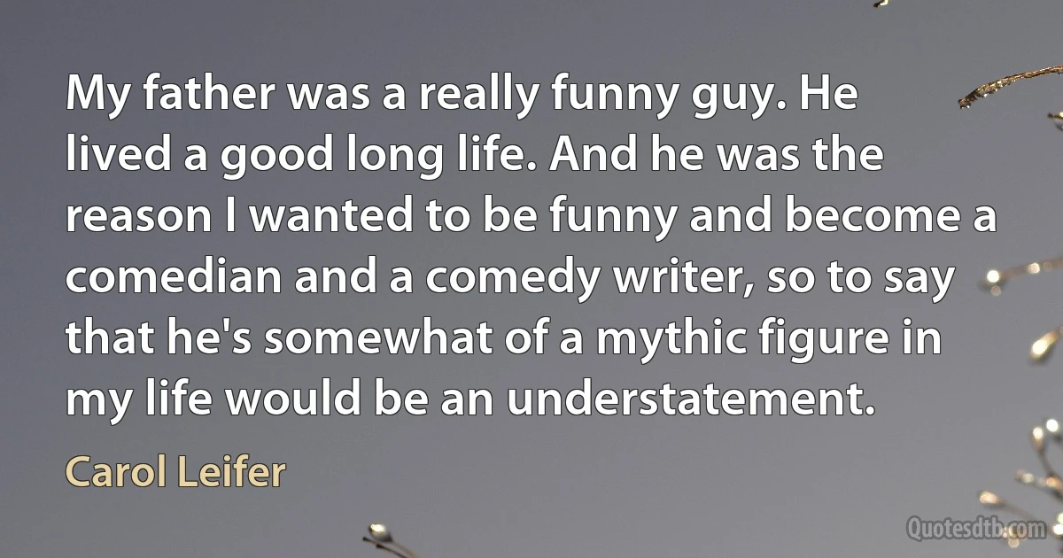 My father was a really funny guy. He lived a good long life. And he was the reason I wanted to be funny and become a comedian and a comedy writer, so to say that he's somewhat of a mythic figure in my life would be an understatement. (Carol Leifer)