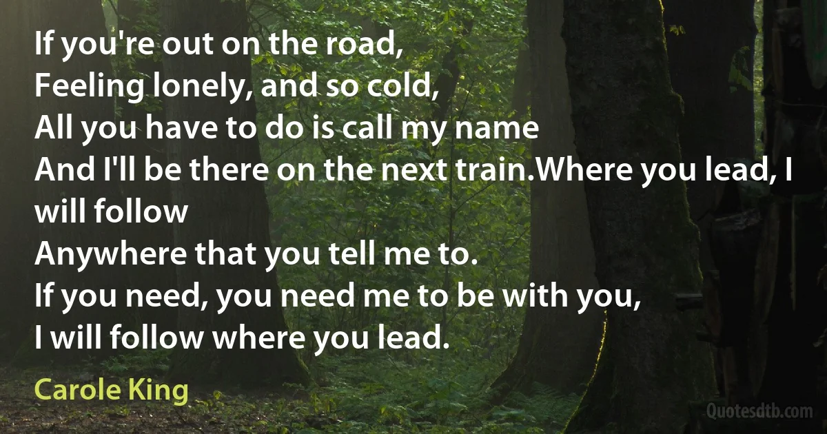 If you're out on the road,
Feeling lonely, and so cold,
All you have to do is call my name
And I'll be there on the next train.Where you lead, I will follow
Anywhere that you tell me to.
If you need, you need me to be with you,
I will follow where you lead. (Carole King)