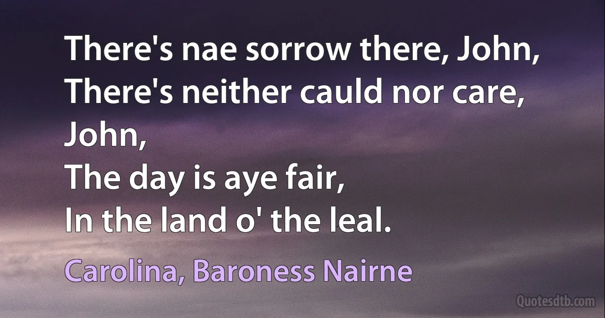 There's nae sorrow there, John,
There's neither cauld nor care, John,
The day is aye fair,
In the land o' the leal. (Carolina, Baroness Nairne)