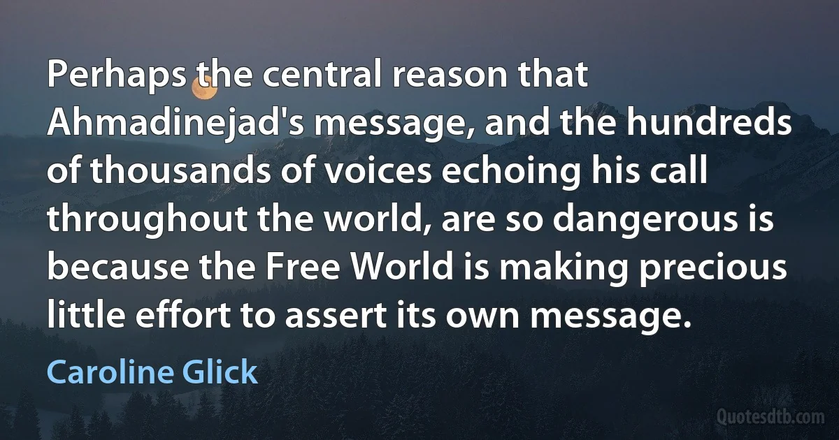 Perhaps the central reason that Ahmadinejad's message, and the hundreds of thousands of voices echoing his call throughout the world, are so dangerous is because the Free World is making precious little effort to assert its own message. (Caroline Glick)