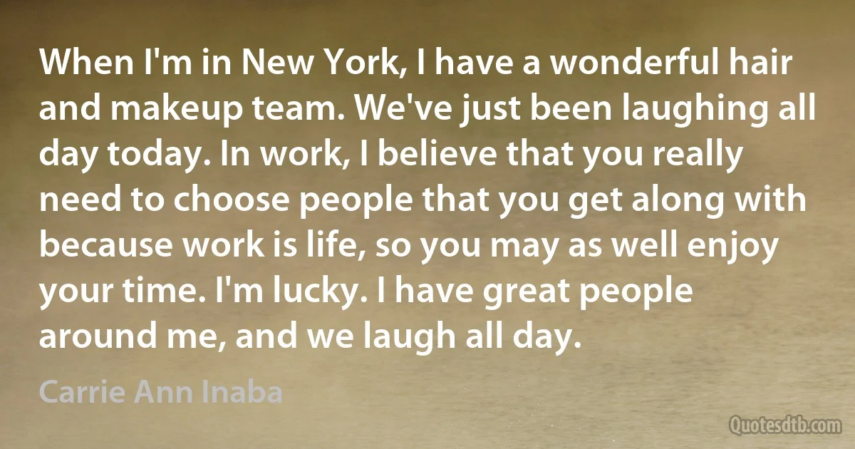 When I'm in New York, I have a wonderful hair and makeup team. We've just been laughing all day today. In work, I believe that you really need to choose people that you get along with because work is life, so you may as well enjoy your time. I'm lucky. I have great people around me, and we laugh all day. (Carrie Ann Inaba)