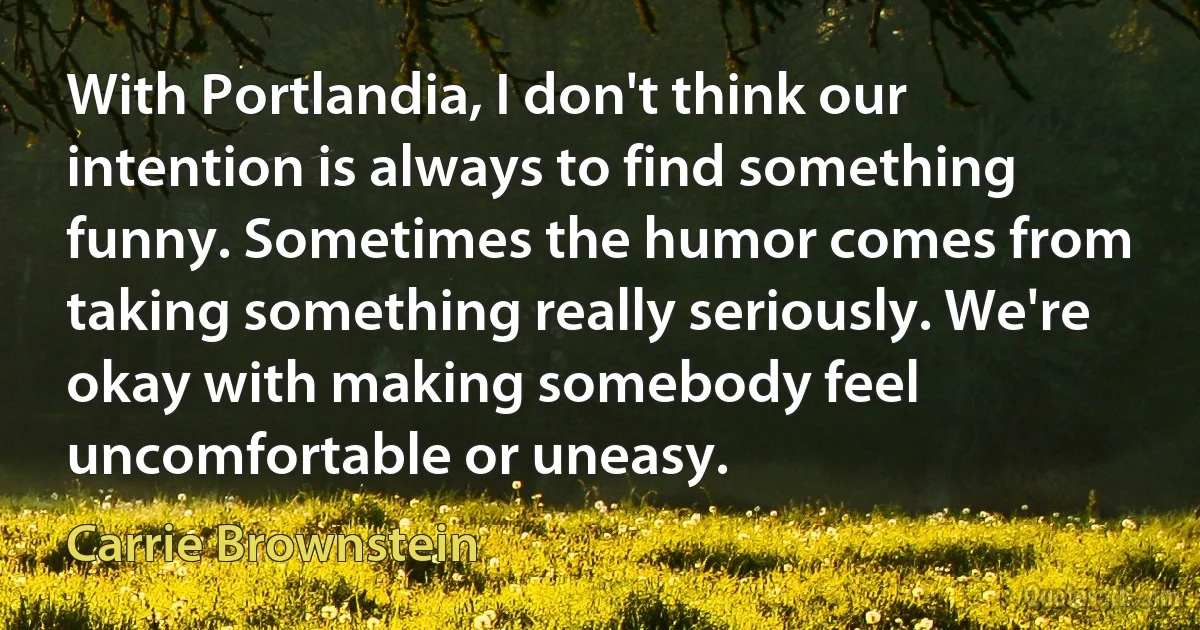 With Portlandia, I don't think our intention is always to find something funny. Sometimes the humor comes from taking something really seriously. We're okay with making somebody feel uncomfortable or uneasy. (Carrie Brownstein)