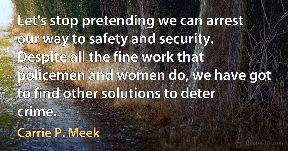 Let's stop pretending we can arrest our way to safety and security. Despite all the fine work that policemen and women do, we have got to find other solutions to deter crime. (Carrie P. Meek)